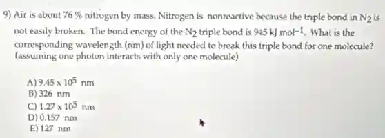 9) Air is about 76%  nitrogen by mass. Nitrogen is nonreactive because the triple bond in N_(2) is
not easily broken. The bond energy of the N_(2) triple bond is 945kJmol-1 What is the
corresponding wavelength (nm) of light needed to break this triple bond for one molecule?
(assuming one photon interacts with only one molecule)
A) 9.45times 10^5nm
B) 326 nm
C) 1.27times 10^5nm
D) 0.157 nm
E) 127 nm