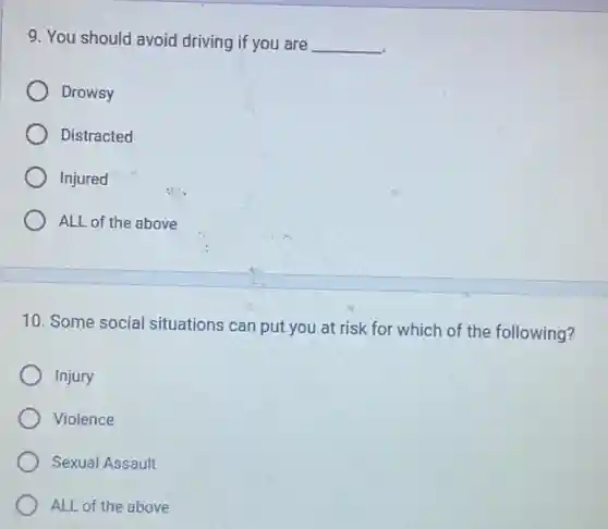 9. You should avoid driving if you are __
Drowsy
Distracted
Injured
ALL of the above
10. Some social situations can put you at risk for which of the following?
Injury
Violence
Sexual Assault
ALL of the above