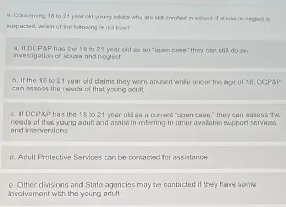9. Concerning 18 to 21 year old young adults who are still enrolled in school, if abuse or neglect is
suspected, which of the following is not true?
a. If DCP&P has the 18 to 21 year old as an "open case" they can still do an
investigation of abuse and neglect
b. If the 18 to 21 year old claims they were abused while under the age of 18, DCP&P
can assess the needs of that young adult
c. If DCP&P has the 18 to 21 year old as a current "open case,"they can assess the
needs of that young adult and assist in referring to other available support services
and interventions
d. Adult Protective Services can be contacted for assistance
e. Other divisions and State agencies may be contacted if they have some
involvement with the young adult