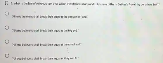 9. What is the line of religious text over which the Blefuscudians and Lilliputians differ in Gulliver's Travels by Jonathan Swift?
"All true believers shall break their eggs at the convenient end."
"All true believers shall break their eggs at the big end."
"All true believers shall break their eggs at the small end."
"All true believers shall break their eggs as they see fit."