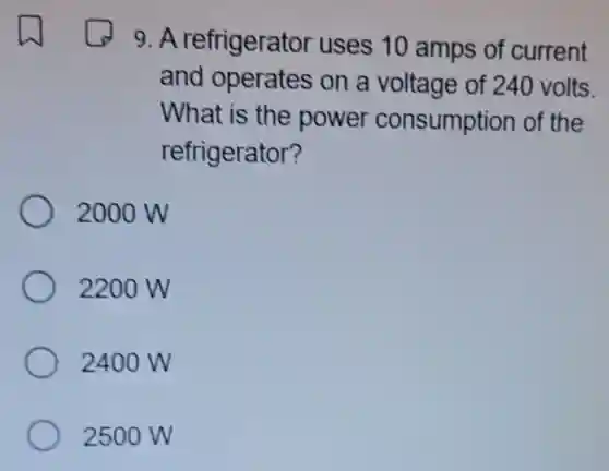 9. A refrigerator uses 10 amps of current
and operates on a voltage of 240 volts.
What is the power consumption of the
refrigerator?
2000 W
2200 W
2400 W
2500 W