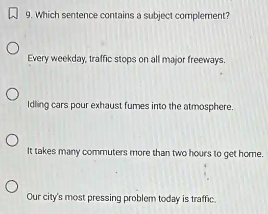 9. Which sentence contains a subject complement?
Every weekday, traffic stops on all major freeways.
Idling cars pour exhaust fumes into the atmosphere.
It takes many commuters more than two hours to get home.
Our city's most pressing problem today is traffic.