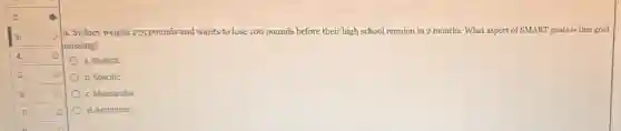 9. Sydney weighs 275 pounds and wants to lose 100 pounds before their high school reunion in 2 months. What aspect of SMART goals is this goal
missing?
a. Realistic
b. Specific
c. Measurable
d. Ambitious