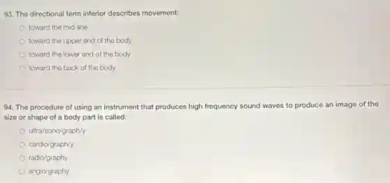 93. The directional term inferior describes movement:
toward the mid-line
toward the upper end of the body
toward the lower end of the body
toward the back of the body
94. The procedure of using an instrument that produces high frequency sound waves to produce an image of the
size or shape of a body part is called:
ultra/sono/graph/y
cardio/graph/y
radio/graphy
angio/graphy