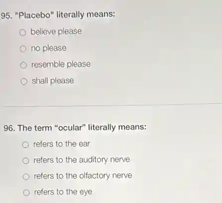 95. "Placebo" literally means:
believe please
no please
resemble please
shall please
96. The term "ocular"literally means:
refers to the ear
refers to the auditory nerve
refers to the olfactory nerve
refers to the eye