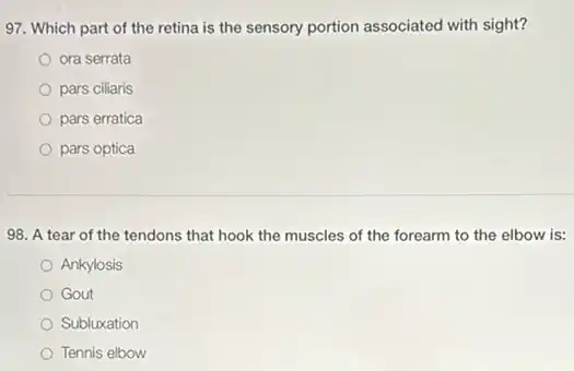 97. Which part of the retina is the sensory portion associated with sight?
ora serrata
pars ciliaris
pars erratica
pars optica
98. A tear of the tendons that hook the muscles of the forearm to the elbow is:
Ankylosis
Gout
Subluxation
Tennis elbow