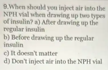 9.When should you inject air into the
NPH vial when drawing up two types
of insulin? a) After drawing up the
regular insulin
b) Before drawing up the regular
insulin
c) It doesn't matter
d) Don't inject air into the NPH vial
