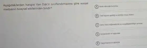 Aşağidakilerden hangisi Van Dijkin siniflandirmasina gore sosyal
medyanin bireysel etkilerinden biridir?
A Baski altundaki kurumlar
B Ozel hayatin gizliligive kimligin ifsast ikilemi
C
Daha fazla baglanabilitik ve sosyallesebilirligin artmas!
D Sosyal baskive bağimlilik
E Yayginlaşma ve eşitsizlik