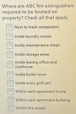 Where are ABC fire extinguishers
required to be located on
property? Check all that apply.
Next to trash compactors
Inside laundry rooms
Inside maintenance shops
Inside storage areas
Inside leasing office and
clubhouse
Inside boiler room
Inside every golf cart
Within each apartment home
Within each apartment building
Within the model