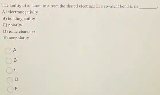 The ability of an atom to attract the shared electrons in a covalent bond is its __
A) electronegativity
B) bonding ability
C) polarity
D) ionic character
E) nonpolarity
A
B
c
D
E