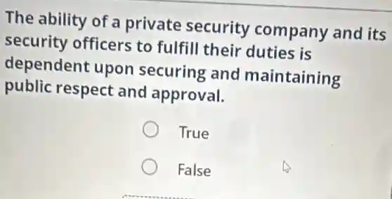 The ability of a private security company and its
security officers to fulfill their duties is
dependent upon securing and maintaining
public respect and approval.
True
False