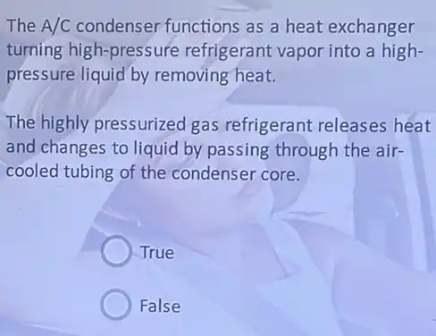 The A/C condenser functions as a heat exchanger
turning high-pressure refrigerant vapor into a high-
pressure liquid by removing heat.
The highly pressurized gas refrigerant releases heat
and changes to liquid by passing through the air-
cooled tubing of the condenser core.
True
False