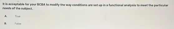 It is acceptable for your BCBA to modify the way conditions are set up in a functional analysis to meet the particular
needs of the subject.
A.
True
B.
False