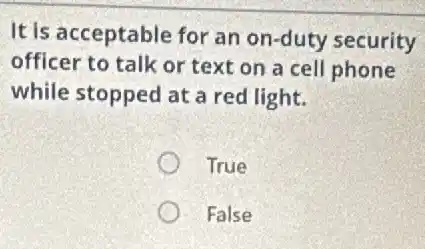 It is acceptable for an on-duty security
officer to talk or text on a cell phone
while stopped at a red light.
True
False