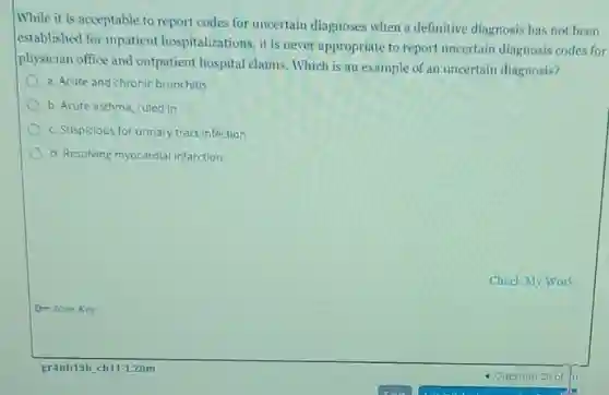 While it is acceptable to report codes for uncertain diagnoses when a definitive diagnosis has not been
established for inpatient hospitalizations, it is never appropriate to report uncertain diagnosis codes for
physician office and outpatient hospital claims Which is an example of an uncertain diagnosis?
a. Acute and chronic bronchitis
b. Acute asthma, ruled in
c. Suspicious for urinary tract infection
d. Resolving myocardial infarction
O- Icon Key
