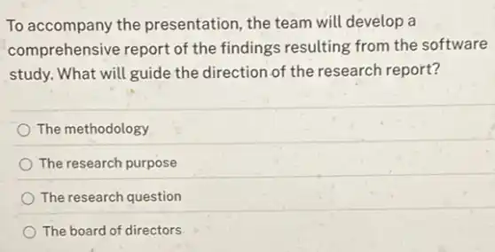 To accompany the presentation, the team will develop a
comprehensive report of the findings resulting from the software
study. What will guide the direction of the research report?
The methodology
The research purpose
The research question
The board of directors