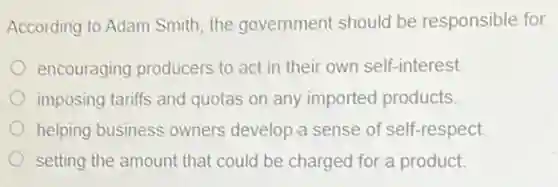 According to Adam Smith the government should be responsible for
encouraging producers to act in their own self-interest.
imposing tariffs and quotas on any imported products.
helping business owners develop a sense of self-respect.
setting the amount that could be charged for a product.