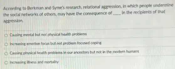 According to Berkman and Syme's research, relational aggression, in which people undermine
the social networks of others, may have the consequence of __ in the recipients of that
aggression.
Causing mental but not physical health problems
Increasing emotion focus but not problem focused coping
Causing physical health problems in our ancestors but not in the modern humans
Increasing illness and mortality