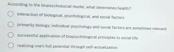 According to the biopsychosocial model, what determines health?
interaction of biological psychological, and social factors
primarily biology, individual psychology and social factors are sometimes relevant
successful application of biopsychological principles to social life
realizing one's full potential through self-actualization