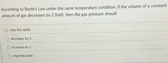 According to Boyle's Law under the same temperature condition, if the volume of a constant
amount of gas decreases by 2 (half), then the gas pressure should
stay the same
decrease by 2
increase by 2
unpredictable