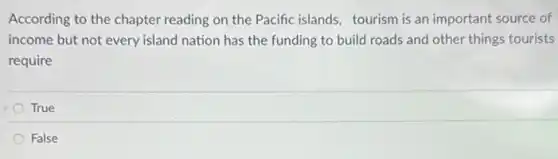 According to the chapter reading on the Pacific islands, tourism is an important source of
income but not every island nation has the funding to build roads and other things tourists
require
True
False