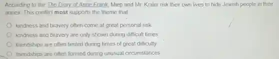 According to the The Diary of Anne Frank Miep and Mr. Kraler risk their own lives to hide Jewish people in their
annex. This conflict most supports the theme that
kindness and bravery often come at great personal risk.
kindness and bravery are only shown during difficult times.
friendships are often tested during times of great difficulty.
friendships are often formed during unusual circumstances.