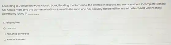According to Janice Radway's classic book, Reading the Romance, the damsel in distress, the woman who is incomplete without
her heroic man, and the woman who finds love with the man who has sexually assaulted her are all heterosexist visions most
commonly found in __
biographies
dramas
romantic comedies
romance novels