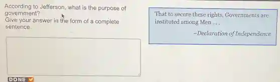 According to Jefferson what is the purpose of
government?
Give your answer in the form of a complete
sentence.
square 
That to secure these rights, Governments are
instituted among Men __
-Declaration of Independence