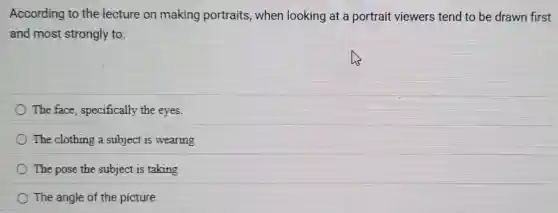 According to the lecture on making portraits,when looking at a portrait viewers tend to be drawn first
and most strongly to:
The face specifically the eyes.
The clothing a subject is wearing
The pose the subject is taking
The angle of the picture.