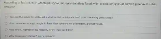 According to lecture, with which questions are representatives faced when encountering a Condorcet's paradox in public
opinion?
How can the public be better educated so that individual's don't have conflicting preferences?
How can we encourage people to base their opinions on information, and not values?
How do you represent the majority when there isn't one?
Why do people hold such crazy opinions?