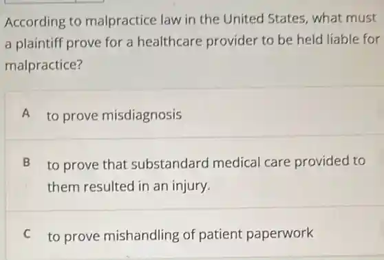 According to malpractice law in the United States what must
a plaintiff prove for a healthcare provider to be held liable for
malpractice?
A to prove misdiagnosis
B to prove that substandard medical care provided to
them resulted in an injury.
C to prove mishandling of patient paperwork