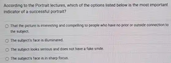 According to the Portrait lectures,which of the options listed below is the most important
indicator of a successful portrait?
That the picture is interesting and compelling to people who have no prior or outside connection to
the subject.
The subject's face is illuminated.
The subject looks serious and does not have a fake smile.
The subject's face is in sharp focus.