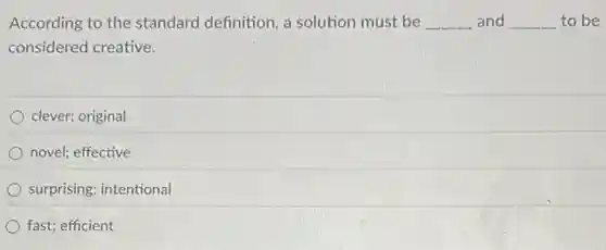According to the standard definition, a solution must be __ and __ to be
considered creative.
clever; original
novel; effective
surprising; intentional
fast; efficient