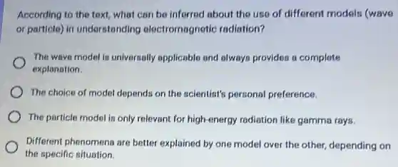 According to the text what can be inferred about the use of different models (wave
or particle) in understanding electromagnetic radiation?
The wave model is universally applicable and always provides s complete
explanation.
The choice of model depends on the scientist?personal preference.
The particle model is only relevant for high-energy radiation like gamma rays.
Different phenomena are better explained by one model over the other depending on
the specific situation.