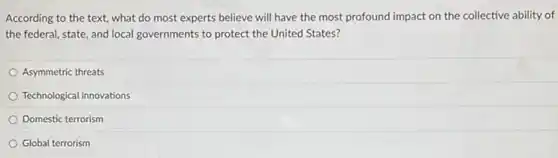 According to the text,what do most experts believe will have the most profound impact on the collective ability of
the federal, state, and local governments to protect the United States?
Asymmetric threats
Technological innovations
Domestic terrorism
Global terrorism