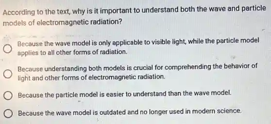 According to the text,why is it important to understand both the wave and particle
models of electromagnetic radiation?
Because the wave model is only applicable to visible light, while the particle model
applies to all other forms of radiation.
Because understanding both models is crucial for comprehending the behavior of
light and other forms of electromagnetic radiation.
Because the particle model is easier to understand than the wave model.
Because the wave model is outdated and no longer used in modern science.
