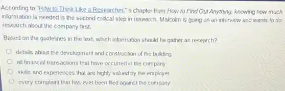 According to "How to Think Like a Researcher," a chapter from How to Find Out Anything,knowing how much
information is needed is the second critical step in research. Malcolm is going on an interview and wants to do
research about the company first.
Based on the guidelines in the text, which information should he gather as research?
details about the development and construction of the building
all financial transactions that have occurred in the company
skills and experiences that are highly valued by the employer
every complaint that has ever been filed against the company