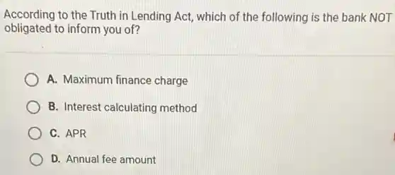 According to the Truth in Lending Act, which of the following is the bank NOT
obligated to inform you of?
A. Maximum finance charge
B. Interest calculating method
C. APR
D. Annual fee amount