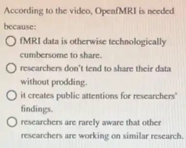 According to the video OpenfMRI is needed
because:
fMRI data is otherwise technologically
cumbersome to share.
researchers don't tend to share their data
without prodding.
it creates public attentions for researchers'
findings.
researchers are rarely aware that other
researchers are working on similar research.