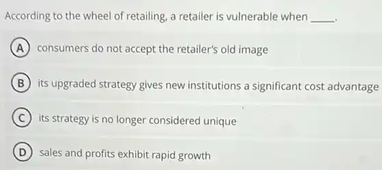 According to the wheel of retailing, a retailer is vulnerable when __
A consumers do not accept the retailer's old image
B its upgraded strategy gives new institutions a significant cost advantage
C its strategy is no longer considered unique
D sales and profits exhibit rapid growth