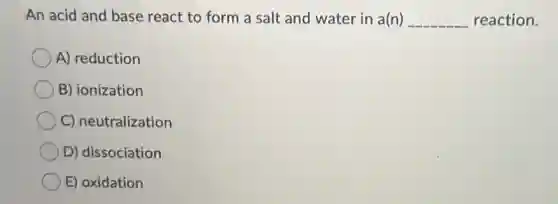 An acid and base react to form a salt and water in a(n) __ reaction.
A) reduction
B) ionization
C) neutralization
D) dissociation
E) oxidation