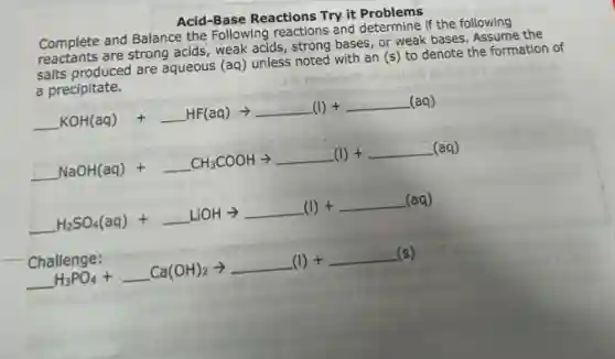 Acid-Base Reactions Try it Problems
Complete and Balance the Following reactions and determine if the following
Complete are strong acids, weak acids, strong bases, or weak bases. Assume the
salts produced are aqueous (aq) unless noted with an (s) to denote the formation of
a precipitate.
underline ( )KOH(aq) +underline ( )HF(aq) arrow underline ( )(l)+underline ( )(aq)
underline ( )NaOH(aq)+underline ( )CH_(3)COOHarrow underline ( )(I)+underline ( )(aq)
underline ( )H_(2)SO_(4)(aq)+underline ( )LiOHarrow underline ( )(l)+underline ( )(aq)
Challenge: underline ( )Ca(OH)_(2)arrow underline ( )(I)+underline ( )(s)