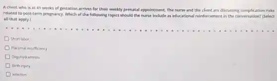 Aclient who is at 41 weeks of gestation arrives for their weekly prenatal appointment. The nurse and the client are discussing complication risks
related to post-term pregnancy.Which of the following topics should the nurse include as educational reinforcement in the conversation? (Select
all that apply.)
Short labor
Placental insufficiency
Oligohydramnios
Birth injury
Infection