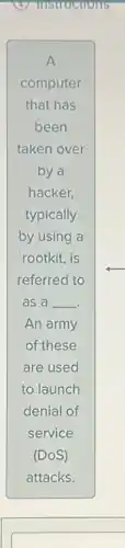 A
computer
that has
been
taken over
by a
hacker,
typically
by using a
rootkit, is
referred to
as a __
An army
of these
are used
to launch
denial of
service
(DOS)
attacks.