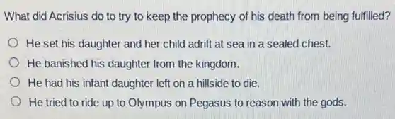 What did Acrisius do to try to keep the prophecy of his death from being fulfilled?
He set his daughter and her child adrift at sea in a sealed chest.
He banished his daughter from the kingdom.
He had his infant daughter left on a hillside to die.
He tried to ride up to Olympus on Pegasus to reason with the gods.