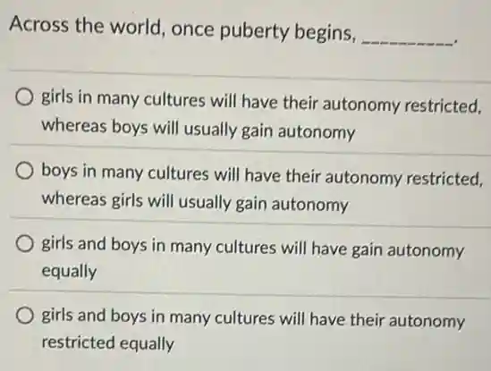 Across the world , once puberty begins,
__
girls in many cultures will have their autonomy restricted.
whereas boys will usually gain autonomy
boys in many cultures will have their autonomy restricted.
whereas girls will usually gain autonomy
girls and boys in many cultures will have gain autonomy
equally
girls and boys in many cultures will have their autonomy
restricted equally