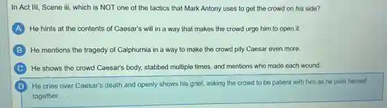 In Act III, Scene iii, which is NOT one of the tactics that Mark Antony uses to get the crowd on his side?
A He hints at the contents of Caesar's will in a way that makes the crowd urge him to open it.
B He mentions the tragedy of Calphurnia in a way to make the crowd pity Caesar even more.
C He shows the crowd Caesar's body, stabbed multiple times, and mentions who made each wound.
He cries over Caesar's death and openly shows his grief, asking the crowd to be patient with him as he pulls himself
together.