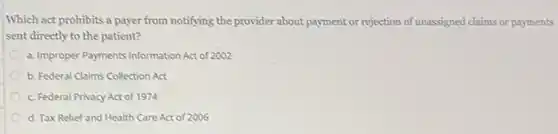 Which act prohibits a payer from notifying the provider about payment or rejection of unassigned claims or payments
sent directly to the patient?
a. Improper Payments Information Act of 2002
b. Federal Claims Collection Act
c. Federal Privacy Act of 1974
d. Tax Relief and Health Care Act of 2006