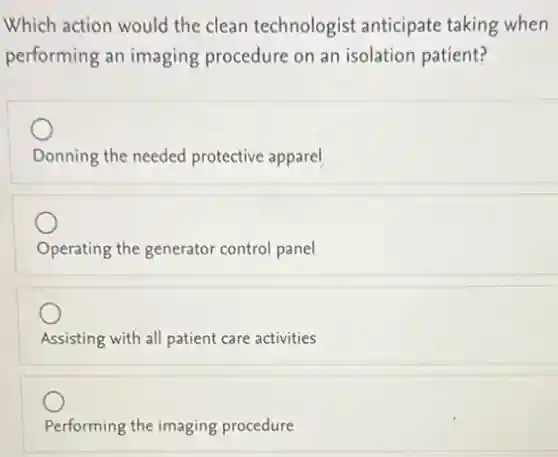 Which action would the clean technologist anticipate taking when
performing an imaging procedure on an isolation patient?
Donning the needed protective apparel
Operating the generator control panel
Assisting with all patient care activities
Performing the imaging procedure