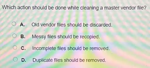 Which action should be done while cleaning a master vendor file?
A. Old vendor files should be discarded.
B. Messy files should be recopied.
C. Incomplete files should be removed.
D. Duplicate files should be removed.